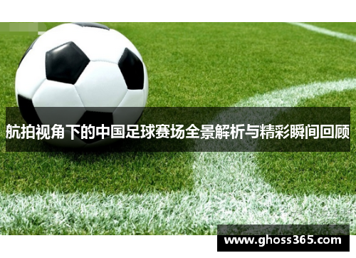 航拍视角下的中国足球赛场全景解析与精彩瞬间回顾