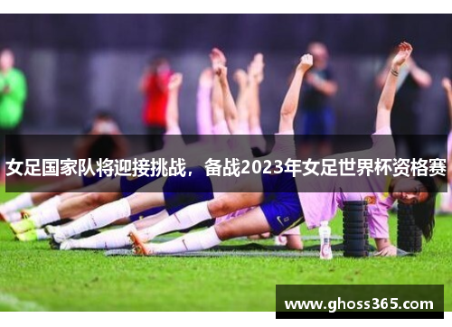 女足国家队将迎接挑战，备战2023年女足世界杯资格赛