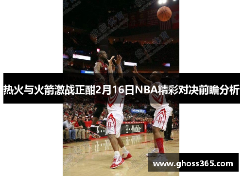 热火与火箭激战正酣2月16日NBA精彩对决前瞻分析